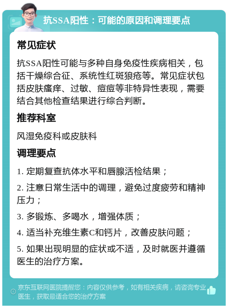 抗SSA阳性：可能的原因和调理要点 常见症状 抗SSA阳性可能与多种自身免疫性疾病相关，包括干燥综合征、系统性红斑狼疮等。常见症状包括皮肤瘙痒、过敏、痘痘等非特异性表现，需要结合其他检查结果进行综合判断。 推荐科室 风湿免疫科或皮肤科 调理要点 1. 定期复查抗体水平和唇腺活检结果； 2. 注意日常生活中的调理，避免过度疲劳和精神压力； 3. 多锻炼、多喝水，增强体质； 4. 适当补充维生素C和钙片，改善皮肤问题； 5. 如果出现明显的症状或不适，及时就医并遵循医生的治疗方案。