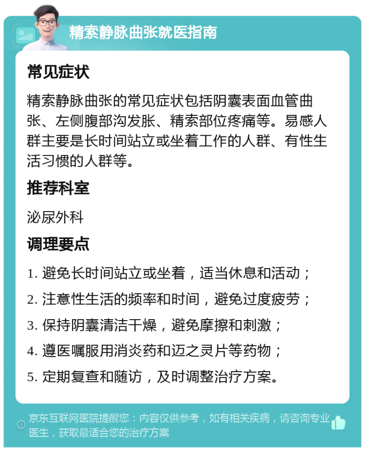 精索静脉曲张就医指南 常见症状 精索静脉曲张的常见症状包括阴囊表面血管曲张、左侧腹部沟发胀、精索部位疼痛等。易感人群主要是长时间站立或坐着工作的人群、有性生活习惯的人群等。 推荐科室 泌尿外科 调理要点 1. 避免长时间站立或坐着，适当休息和活动； 2. 注意性生活的频率和时间，避免过度疲劳； 3. 保持阴囊清洁干燥，避免摩擦和刺激； 4. 遵医嘱服用消炎药和迈之灵片等药物； 5. 定期复查和随访，及时调整治疗方案。