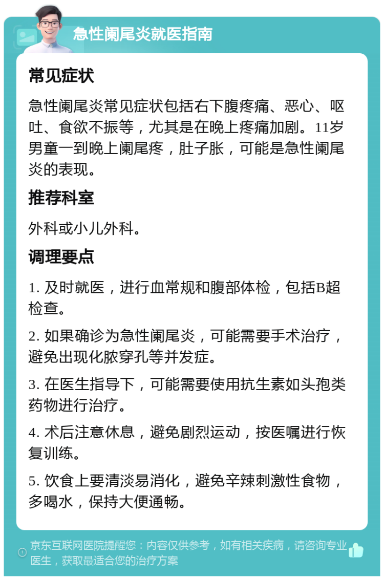 急性阑尾炎就医指南 常见症状 急性阑尾炎常见症状包括右下腹疼痛、恶心、呕吐、食欲不振等，尤其是在晚上疼痛加剧。11岁男童一到晚上阑尾疼，肚子胀，可能是急性阑尾炎的表现。 推荐科室 外科或小儿外科。 调理要点 1. 及时就医，进行血常规和腹部体检，包括B超检查。 2. 如果确诊为急性阑尾炎，可能需要手术治疗，避免出现化脓穿孔等并发症。 3. 在医生指导下，可能需要使用抗生素如头孢类药物进行治疗。 4. 术后注意休息，避免剧烈运动，按医嘱进行恢复训练。 5. 饮食上要清淡易消化，避免辛辣刺激性食物，多喝水，保持大便通畅。