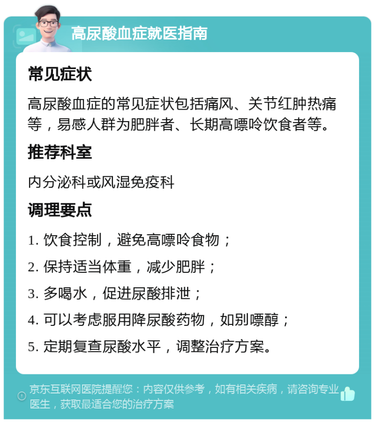 高尿酸血症就医指南 常见症状 高尿酸血症的常见症状包括痛风、关节红肿热痛等，易感人群为肥胖者、长期高嘌呤饮食者等。 推荐科室 内分泌科或风湿免疫科 调理要点 1. 饮食控制，避免高嘌呤食物； 2. 保持适当体重，减少肥胖； 3. 多喝水，促进尿酸排泄； 4. 可以考虑服用降尿酸药物，如别嘌醇； 5. 定期复查尿酸水平，调整治疗方案。