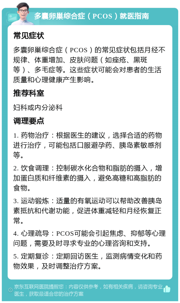 多囊卵巢综合症（PCOS）就医指南 常见症状 多囊卵巢综合症（PCOS）的常见症状包括月经不规律、体重增加、皮肤问题（如痤疮、黑斑等）、多毛症等。这些症状可能会对患者的生活质量和心理健康产生影响。 推荐科室 妇科或内分泌科 调理要点 1. 药物治疗：根据医生的建议，选择合适的药物进行治疗，可能包括口服避孕药、胰岛素敏感剂等。 2. 饮食调理：控制碳水化合物和脂肪的摄入，增加蛋白质和纤维素的摄入，避免高糖和高脂肪的食物。 3. 运动锻炼：适量的有氧运动可以帮助改善胰岛素抵抗和代谢功能，促进体重减轻和月经恢复正常。 4. 心理疏导：PCOS可能会引起焦虑、抑郁等心理问题，需要及时寻求专业的心理咨询和支持。 5. 定期复诊：定期回访医生，监测病情变化和药物效果，及时调整治疗方案。