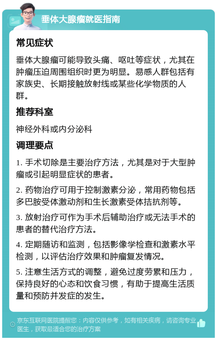 垂体大腺瘤就医指南 常见症状 垂体大腺瘤可能导致头痛、呕吐等症状，尤其在肿瘤压迫周围组织时更为明显。易感人群包括有家族史、长期接触放射线或某些化学物质的人群。 推荐科室 神经外科或内分泌科 调理要点 1. 手术切除是主要治疗方法，尤其是对于大型肿瘤或引起明显症状的患者。 2. 药物治疗可用于控制激素分泌，常用药物包括多巴胺受体激动剂和生长激素受体拮抗剂等。 3. 放射治疗可作为手术后辅助治疗或无法手术的患者的替代治疗方法。 4. 定期随访和监测，包括影像学检查和激素水平检测，以评估治疗效果和肿瘤复发情况。 5. 注意生活方式的调整，避免过度劳累和压力，保持良好的心态和饮食习惯，有助于提高生活质量和预防并发症的发生。