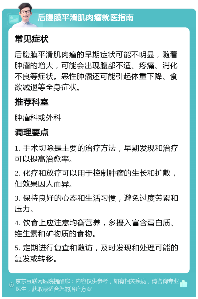 后腹膜平滑肌肉瘤就医指南 常见症状 后腹膜平滑肌肉瘤的早期症状可能不明显，随着肿瘤的增大，可能会出现腹部不适、疼痛、消化不良等症状。恶性肿瘤还可能引起体重下降、食欲减退等全身症状。 推荐科室 肿瘤科或外科 调理要点 1. 手术切除是主要的治疗方法，早期发现和治疗可以提高治愈率。 2. 化疗和放疗可以用于控制肿瘤的生长和扩散，但效果因人而异。 3. 保持良好的心态和生活习惯，避免过度劳累和压力。 4. 饮食上应注意均衡营养，多摄入富含蛋白质、维生素和矿物质的食物。 5. 定期进行复查和随访，及时发现和处理可能的复发或转移。