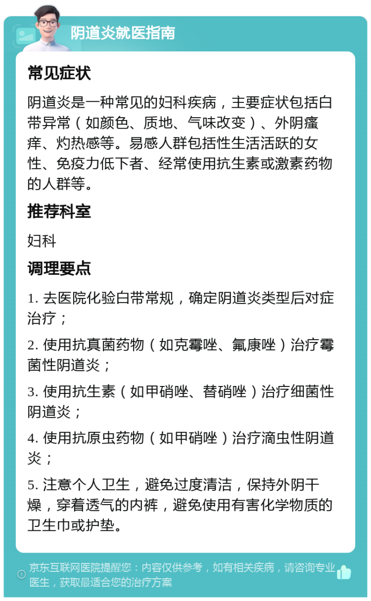 阴道炎就医指南 常见症状 阴道炎是一种常见的妇科疾病，主要症状包括白带异常（如颜色、质地、气味改变）、外阴瘙痒、灼热感等。易感人群包括性生活活跃的女性、免疫力低下者、经常使用抗生素或激素药物的人群等。 推荐科室 妇科 调理要点 1. 去医院化验白带常规，确定阴道炎类型后对症治疗； 2. 使用抗真菌药物（如克霉唑、氟康唑）治疗霉菌性阴道炎； 3. 使用抗生素（如甲硝唑、替硝唑）治疗细菌性阴道炎； 4. 使用抗原虫药物（如甲硝唑）治疗滴虫性阴道炎； 5. 注意个人卫生，避免过度清洁，保持外阴干燥，穿着透气的内裤，避免使用有害化学物质的卫生巾或护垫。