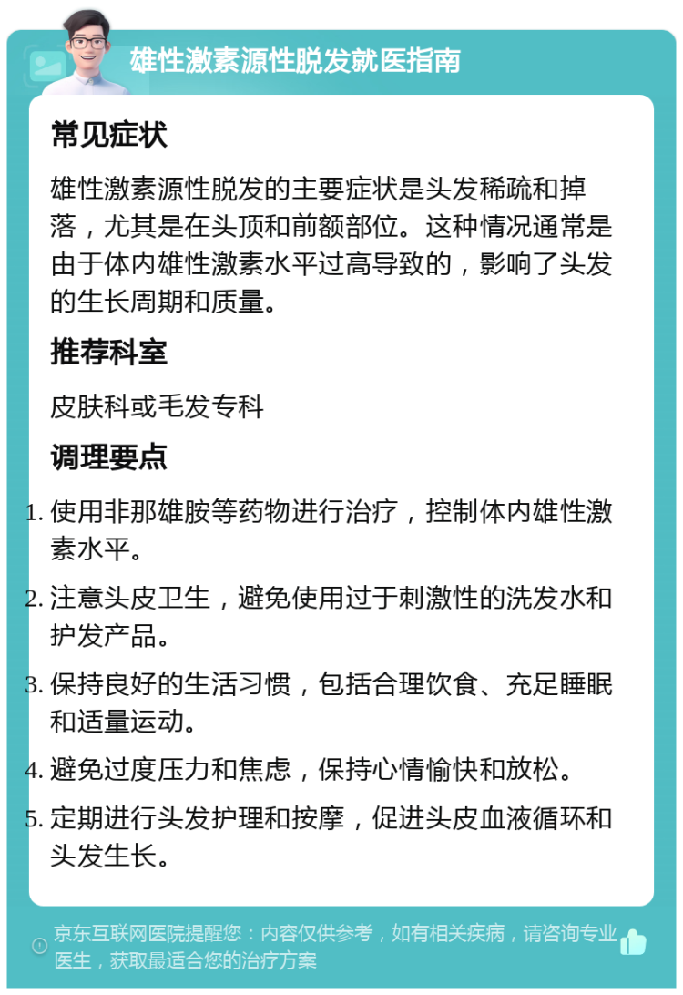 雄性激素源性脱发就医指南 常见症状 雄性激素源性脱发的主要症状是头发稀疏和掉落，尤其是在头顶和前额部位。这种情况通常是由于体内雄性激素水平过高导致的，影响了头发的生长周期和质量。 推荐科室 皮肤科或毛发专科 调理要点 使用非那雄胺等药物进行治疗，控制体内雄性激素水平。 注意头皮卫生，避免使用过于刺激性的洗发水和护发产品。 保持良好的生活习惯，包括合理饮食、充足睡眠和适量运动。 避免过度压力和焦虑，保持心情愉快和放松。 定期进行头发护理和按摩，促进头皮血液循环和头发生长。