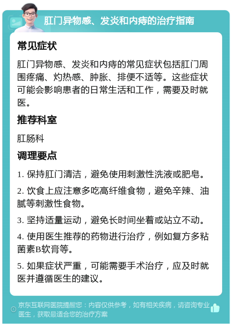 肛门异物感、发炎和内痔的治疗指南 常见症状 肛门异物感、发炎和内痔的常见症状包括肛门周围疼痛、灼热感、肿胀、排便不适等。这些症状可能会影响患者的日常生活和工作，需要及时就医。 推荐科室 肛肠科 调理要点 1. 保持肛门清洁，避免使用刺激性洗液或肥皂。 2. 饮食上应注意多吃高纤维食物，避免辛辣、油腻等刺激性食物。 3. 坚持适量运动，避免长时间坐着或站立不动。 4. 使用医生推荐的药物进行治疗，例如复方多粘菌素B软膏等。 5. 如果症状严重，可能需要手术治疗，应及时就医并遵循医生的建议。