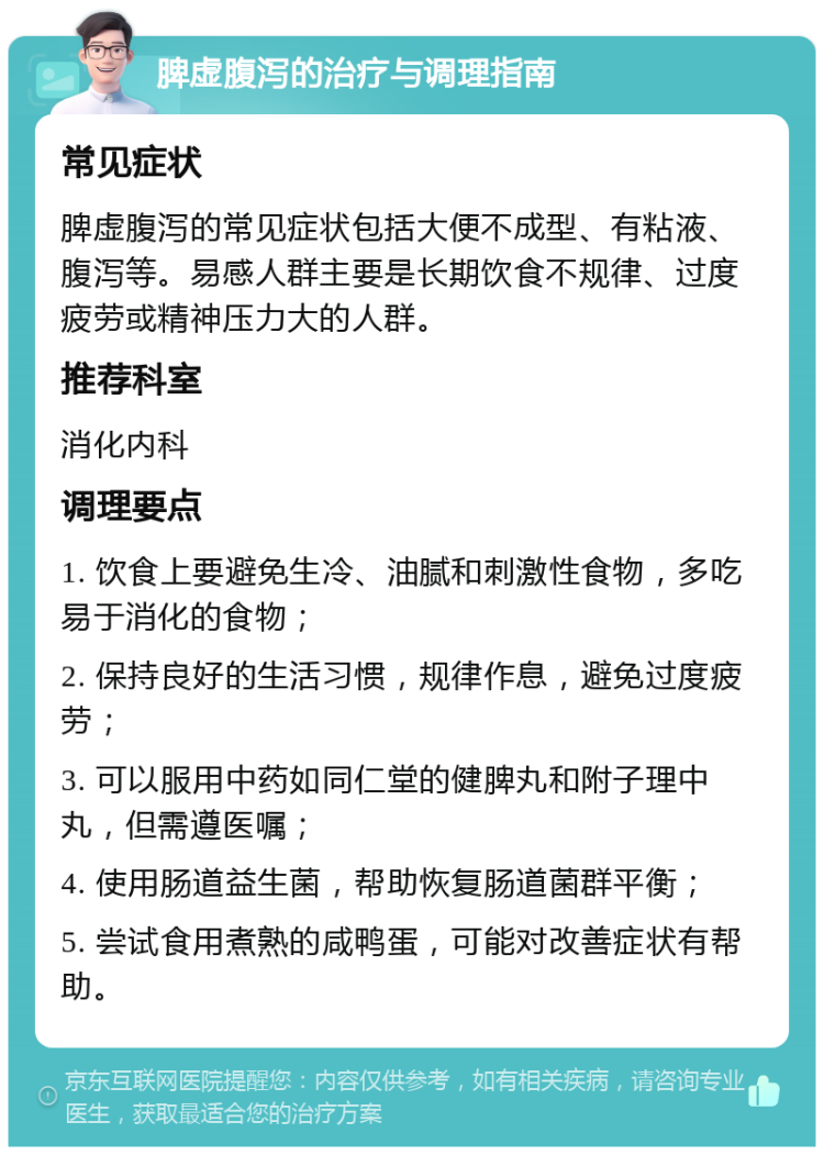 脾虚腹泻的治疗与调理指南 常见症状 脾虚腹泻的常见症状包括大便不成型、有粘液、腹泻等。易感人群主要是长期饮食不规律、过度疲劳或精神压力大的人群。 推荐科室 消化内科 调理要点 1. 饮食上要避免生冷、油腻和刺激性食物，多吃易于消化的食物； 2. 保持良好的生活习惯，规律作息，避免过度疲劳； 3. 可以服用中药如同仁堂的健脾丸和附子理中丸，但需遵医嘱； 4. 使用肠道益生菌，帮助恢复肠道菌群平衡； 5. 尝试食用煮熟的咸鸭蛋，可能对改善症状有帮助。