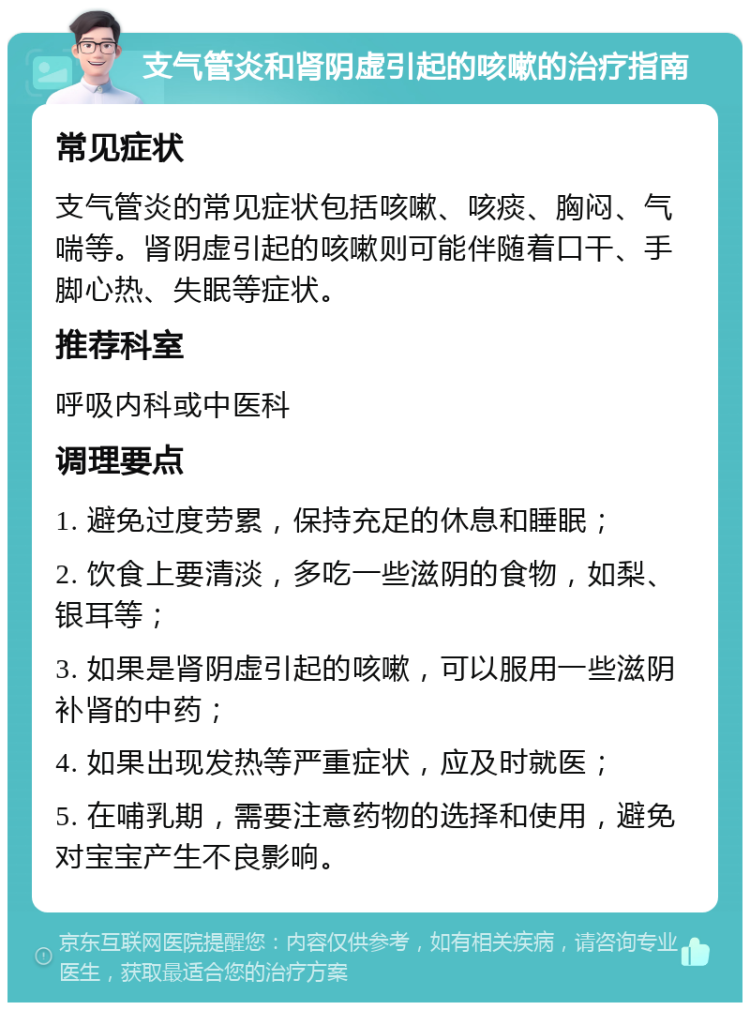 支气管炎和肾阴虚引起的咳嗽的治疗指南 常见症状 支气管炎的常见症状包括咳嗽、咳痰、胸闷、气喘等。肾阴虚引起的咳嗽则可能伴随着口干、手脚心热、失眠等症状。 推荐科室 呼吸内科或中医科 调理要点 1. 避免过度劳累，保持充足的休息和睡眠； 2. 饮食上要清淡，多吃一些滋阴的食物，如梨、银耳等； 3. 如果是肾阴虚引起的咳嗽，可以服用一些滋阴补肾的中药； 4. 如果出现发热等严重症状，应及时就医； 5. 在哺乳期，需要注意药物的选择和使用，避免对宝宝产生不良影响。