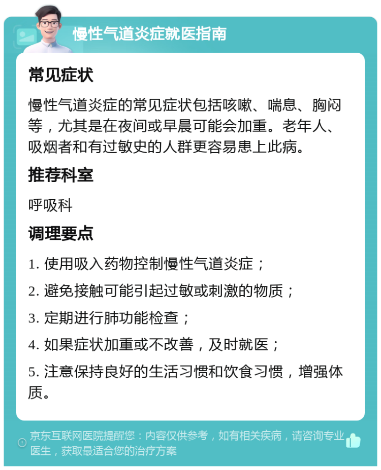 慢性气道炎症就医指南 常见症状 慢性气道炎症的常见症状包括咳嗽、喘息、胸闷等，尤其是在夜间或早晨可能会加重。老年人、吸烟者和有过敏史的人群更容易患上此病。 推荐科室 呼吸科 调理要点 1. 使用吸入药物控制慢性气道炎症； 2. 避免接触可能引起过敏或刺激的物质； 3. 定期进行肺功能检查； 4. 如果症状加重或不改善，及时就医； 5. 注意保持良好的生活习惯和饮食习惯，增强体质。