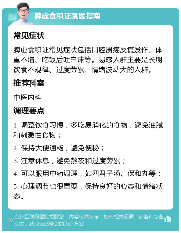 脾虚食积证就医指南 常见症状 脾虚食积证常见症状包括口腔溃疡反复发作、体重不增、吃饭后吐白沫等。易感人群主要是长期饮食不规律、过度劳累、情绪波动大的人群。 推荐科室 中医内科 调理要点 1. 调整饮食习惯，多吃易消化的食物，避免油腻和刺激性食物； 2. 保持大便通畅，避免便秘； 3. 注意休息，避免熬夜和过度劳累； 4. 可以服用中药调理，如四君子汤、保和丸等； 5. 心理调节也很重要，保持良好的心态和情绪状态。