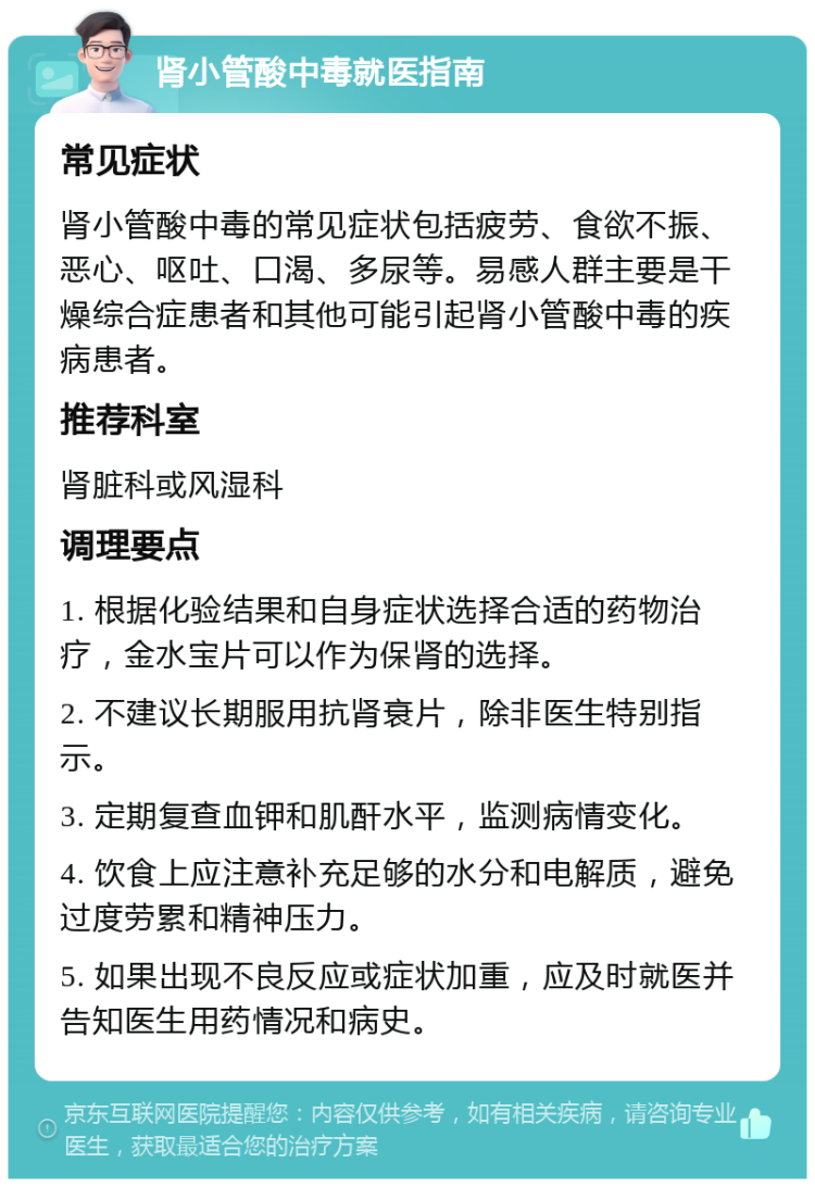 肾小管酸中毒就医指南 常见症状 肾小管酸中毒的常见症状包括疲劳、食欲不振、恶心、呕吐、口渴、多尿等。易感人群主要是干燥综合症患者和其他可能引起肾小管酸中毒的疾病患者。 推荐科室 肾脏科或风湿科 调理要点 1. 根据化验结果和自身症状选择合适的药物治疗，金水宝片可以作为保肾的选择。 2. 不建议长期服用抗肾衰片，除非医生特别指示。 3. 定期复查血钾和肌酐水平，监测病情变化。 4. 饮食上应注意补充足够的水分和电解质，避免过度劳累和精神压力。 5. 如果出现不良反应或症状加重，应及时就医并告知医生用药情况和病史。