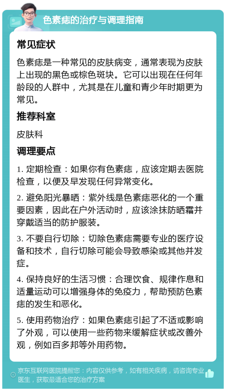 色素痣的治疗与调理指南 常见症状 色素痣是一种常见的皮肤病变，通常表现为皮肤上出现的黑色或棕色斑块。它可以出现在任何年龄段的人群中，尤其是在儿童和青少年时期更为常见。 推荐科室 皮肤科 调理要点 1. 定期检查：如果你有色素痣，应该定期去医院检查，以便及早发现任何异常变化。 2. 避免阳光暴晒：紫外线是色素痣恶化的一个重要因素，因此在户外活动时，应该涂抹防晒霜并穿戴适当的防护服装。 3. 不要自行切除：切除色素痣需要专业的医疗设备和技术，自行切除可能会导致感染或其他并发症。 4. 保持良好的生活习惯：合理饮食、规律作息和适量运动可以增强身体的免疫力，帮助预防色素痣的发生和恶化。 5. 使用药物治疗：如果色素痣引起了不适或影响了外观，可以使用一些药物来缓解症状或改善外观，例如百多邦等外用药物。