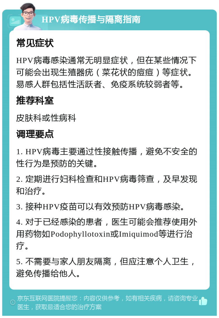 HPV病毒传播与隔离指南 常见症状 HPV病毒感染通常无明显症状，但在某些情况下可能会出现生殖器疣（菜花状的痘痘）等症状。易感人群包括性活跃者、免疫系统较弱者等。 推荐科室 皮肤科或性病科 调理要点 1. HPV病毒主要通过性接触传播，避免不安全的性行为是预防的关键。 2. 定期进行妇科检查和HPV病毒筛查，及早发现和治疗。 3. 接种HPV疫苗可以有效预防HPV病毒感染。 4. 对于已经感染的患者，医生可能会推荐使用外用药物如Podophyllotoxin或Imiquimod等进行治疗。 5. 不需要与家人朋友隔离，但应注意个人卫生，避免传播给他人。