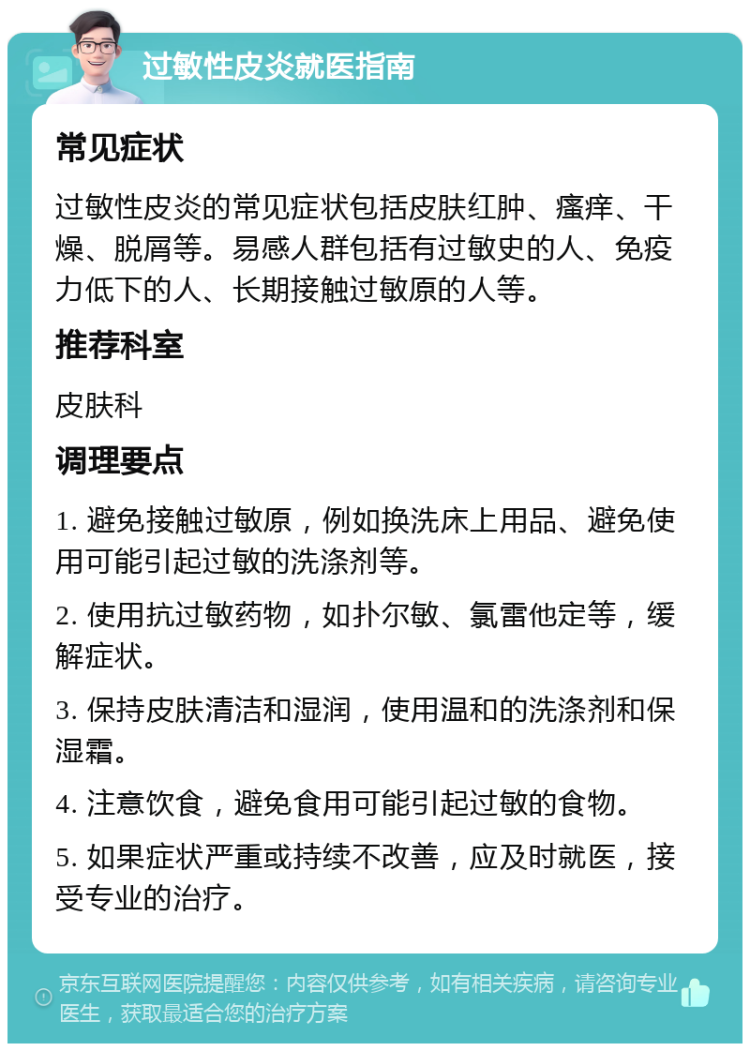 过敏性皮炎就医指南 常见症状 过敏性皮炎的常见症状包括皮肤红肿、瘙痒、干燥、脱屑等。易感人群包括有过敏史的人、免疫力低下的人、长期接触过敏原的人等。 推荐科室 皮肤科 调理要点 1. 避免接触过敏原，例如换洗床上用品、避免使用可能引起过敏的洗涤剂等。 2. 使用抗过敏药物，如扑尔敏、氯雷他定等，缓解症状。 3. 保持皮肤清洁和湿润，使用温和的洗涤剂和保湿霜。 4. 注意饮食，避免食用可能引起过敏的食物。 5. 如果症状严重或持续不改善，应及时就医，接受专业的治疗。