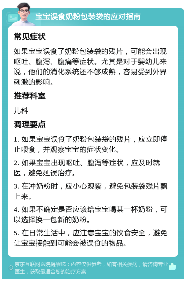 宝宝误食奶粉包装袋的应对指南 常见症状 如果宝宝误食了奶粉包装袋的残片，可能会出现呕吐、腹泻、腹痛等症状。尤其是对于婴幼儿来说，他们的消化系统还不够成熟，容易受到外界刺激的影响。 推荐科室 儿科 调理要点 1. 如果宝宝误食了奶粉包装袋的残片，应立即停止喂食，并观察宝宝的症状变化。 2. 如果宝宝出现呕吐、腹泻等症状，应及时就医，避免延误治疗。 3. 在冲奶粉时，应小心观察，避免包装袋残片飘上来。 4. 如果不确定是否应该给宝宝喝某一杯奶粉，可以选择换一包新的奶粉。 5. 在日常生活中，应注意宝宝的饮食安全，避免让宝宝接触到可能会被误食的物品。