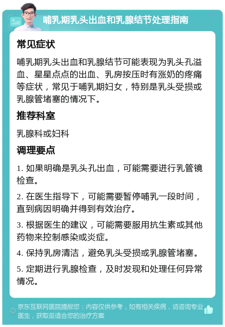 哺乳期乳头出血和乳腺结节处理指南 常见症状 哺乳期乳头出血和乳腺结节可能表现为乳头孔溢血、星星点点的出血、乳房按压时有涨奶的疼痛等症状，常见于哺乳期妇女，特别是乳头受损或乳腺管堵塞的情况下。 推荐科室 乳腺科或妇科 调理要点 1. 如果明确是乳头孔出血，可能需要进行乳管镜检查。 2. 在医生指导下，可能需要暂停哺乳一段时间，直到病因明确并得到有效治疗。 3. 根据医生的建议，可能需要服用抗生素或其他药物来控制感染或炎症。 4. 保持乳房清洁，避免乳头受损或乳腺管堵塞。 5. 定期进行乳腺检查，及时发现和处理任何异常情况。