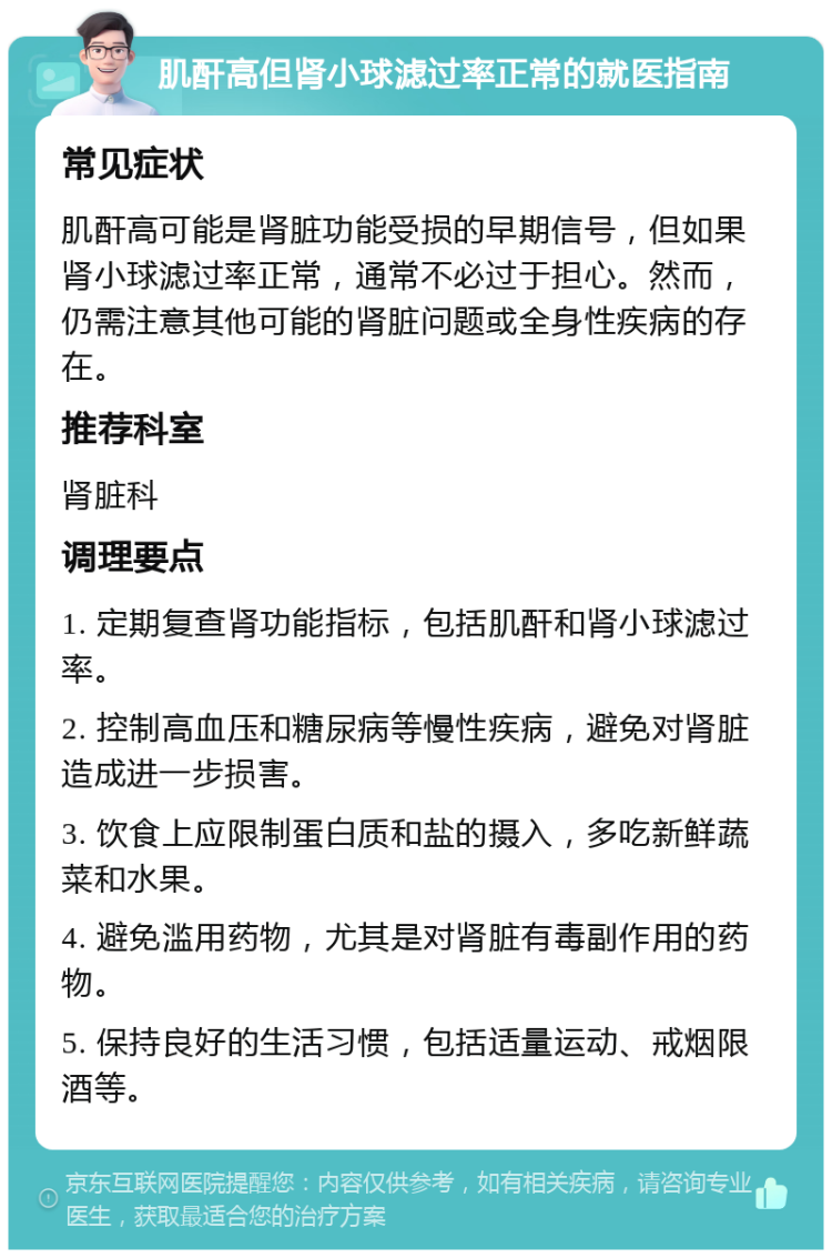 肌酐高但肾小球滤过率正常的就医指南 常见症状 肌酐高可能是肾脏功能受损的早期信号，但如果肾小球滤过率正常，通常不必过于担心。然而，仍需注意其他可能的肾脏问题或全身性疾病的存在。 推荐科室 肾脏科 调理要点 1. 定期复查肾功能指标，包括肌酐和肾小球滤过率。 2. 控制高血压和糖尿病等慢性疾病，避免对肾脏造成进一步损害。 3. 饮食上应限制蛋白质和盐的摄入，多吃新鲜蔬菜和水果。 4. 避免滥用药物，尤其是对肾脏有毒副作用的药物。 5. 保持良好的生活习惯，包括适量运动、戒烟限酒等。