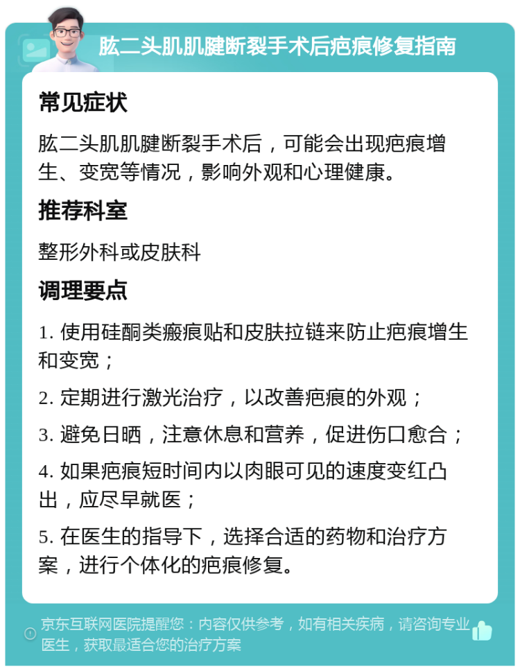 肱二头肌肌腱断裂手术后疤痕修复指南 常见症状 肱二头肌肌腱断裂手术后，可能会出现疤痕增生、变宽等情况，影响外观和心理健康。 推荐科室 整形外科或皮肤科 调理要点 1. 使用硅酮类瘢痕贴和皮肤拉链来防止疤痕增生和变宽； 2. 定期进行激光治疗，以改善疤痕的外观； 3. 避免日晒，注意休息和营养，促进伤口愈合； 4. 如果疤痕短时间内以肉眼可见的速度变红凸出，应尽早就医； 5. 在医生的指导下，选择合适的药物和治疗方案，进行个体化的疤痕修复。