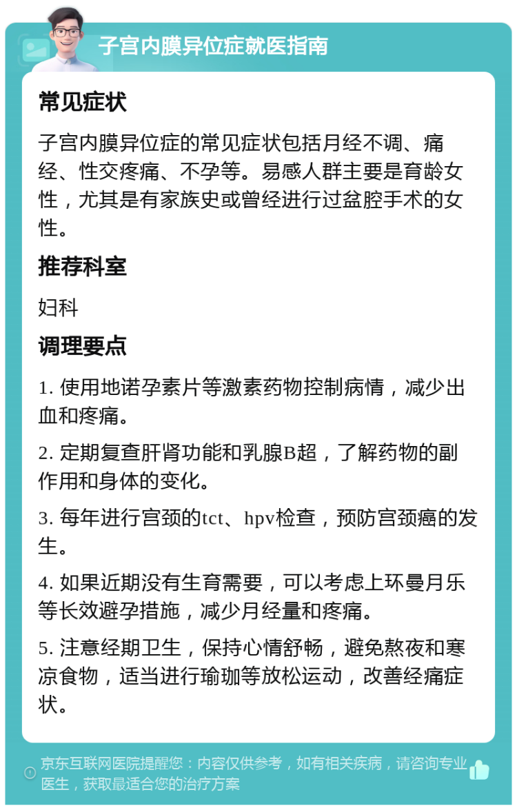 子宫内膜异位症就医指南 常见症状 子宫内膜异位症的常见症状包括月经不调、痛经、性交疼痛、不孕等。易感人群主要是育龄女性，尤其是有家族史或曾经进行过盆腔手术的女性。 推荐科室 妇科 调理要点 1. 使用地诺孕素片等激素药物控制病情，减少出血和疼痛。 2. 定期复查肝肾功能和乳腺B超，了解药物的副作用和身体的变化。 3. 每年进行宫颈的tct、hpv检查，预防宫颈癌的发生。 4. 如果近期没有生育需要，可以考虑上环曼月乐等长效避孕措施，减少月经量和疼痛。 5. 注意经期卫生，保持心情舒畅，避免熬夜和寒凉食物，适当进行瑜珈等放松运动，改善经痛症状。