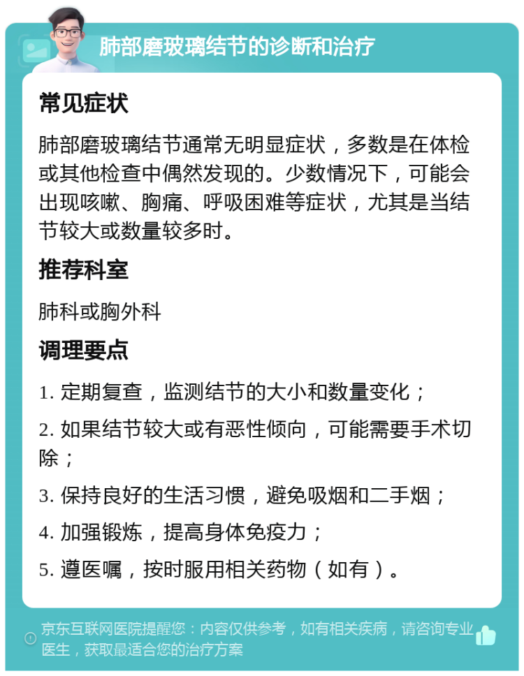 肺部磨玻璃结节的诊断和治疗 常见症状 肺部磨玻璃结节通常无明显症状，多数是在体检或其他检查中偶然发现的。少数情况下，可能会出现咳嗽、胸痛、呼吸困难等症状，尤其是当结节较大或数量较多时。 推荐科室 肺科或胸外科 调理要点 1. 定期复查，监测结节的大小和数量变化； 2. 如果结节较大或有恶性倾向，可能需要手术切除； 3. 保持良好的生活习惯，避免吸烟和二手烟； 4. 加强锻炼，提高身体免疫力； 5. 遵医嘱，按时服用相关药物（如有）。