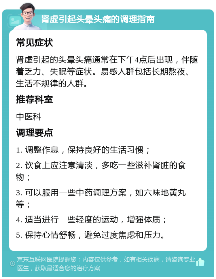 肾虚引起头晕头痛的调理指南 常见症状 肾虚引起的头晕头痛通常在下午4点后出现，伴随着乏力、失眠等症状。易感人群包括长期熬夜、生活不规律的人群。 推荐科室 中医科 调理要点 1. 调整作息，保持良好的生活习惯； 2. 饮食上应注意清淡，多吃一些滋补肾脏的食物； 3. 可以服用一些中药调理方案，如六味地黄丸等； 4. 适当进行一些轻度的运动，增强体质； 5. 保持心情舒畅，避免过度焦虑和压力。