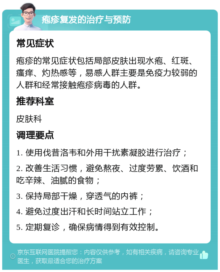 疱疹复发的治疗与预防 常见症状 疱疹的常见症状包括局部皮肤出现水疱、红斑、瘙痒、灼热感等，易感人群主要是免疫力较弱的人群和经常接触疱疹病毒的人群。 推荐科室 皮肤科 调理要点 1. 使用伐昔洛韦和外用干扰素凝胶进行治疗； 2. 改善生活习惯，避免熬夜、过度劳累、饮酒和吃辛辣、油腻的食物； 3. 保持局部干燥，穿透气的内裤； 4. 避免过度出汗和长时间站立工作； 5. 定期复诊，确保病情得到有效控制。