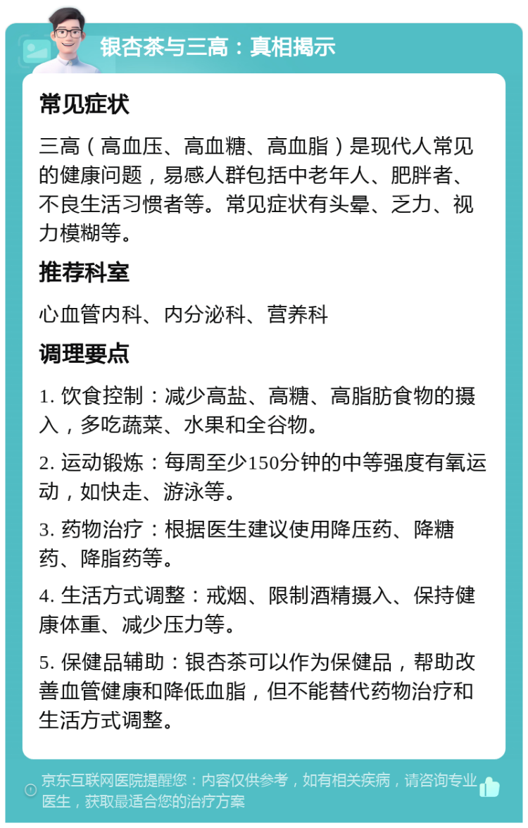 银杏茶与三高：真相揭示 常见症状 三高（高血压、高血糖、高血脂）是现代人常见的健康问题，易感人群包括中老年人、肥胖者、不良生活习惯者等。常见症状有头晕、乏力、视力模糊等。 推荐科室 心血管内科、内分泌科、营养科 调理要点 1. 饮食控制：减少高盐、高糖、高脂肪食物的摄入，多吃蔬菜、水果和全谷物。 2. 运动锻炼：每周至少150分钟的中等强度有氧运动，如快走、游泳等。 3. 药物治疗：根据医生建议使用降压药、降糖药、降脂药等。 4. 生活方式调整：戒烟、限制酒精摄入、保持健康体重、减少压力等。 5. 保健品辅助：银杏茶可以作为保健品，帮助改善血管健康和降低血脂，但不能替代药物治疗和生活方式调整。