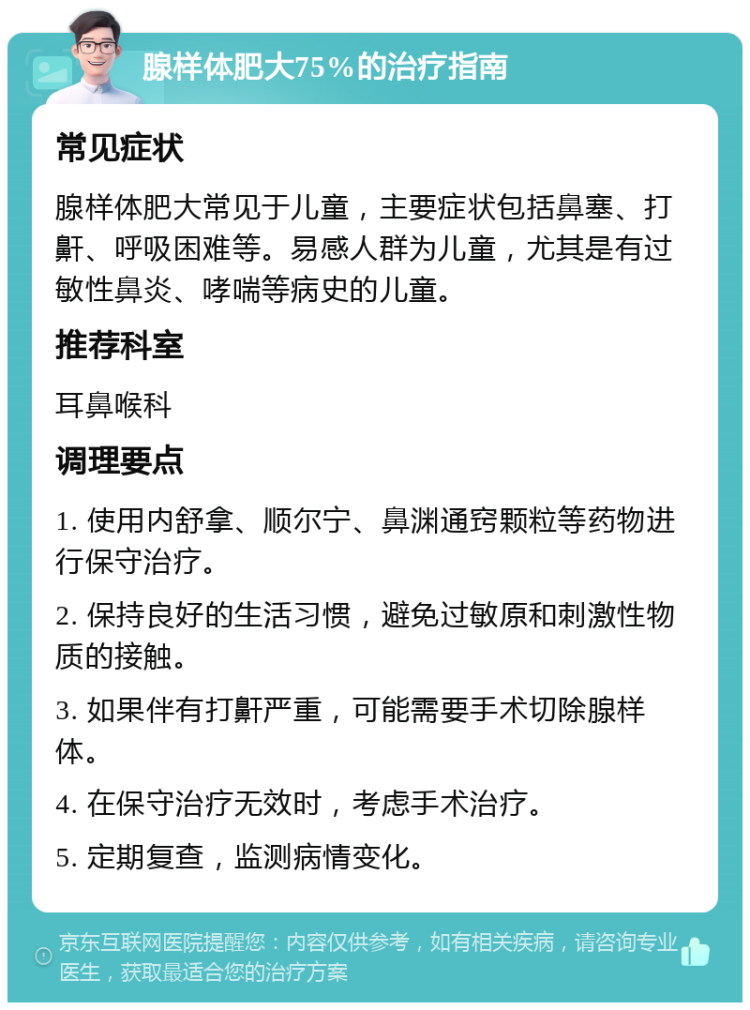 腺样体肥大75%的治疗指南 常见症状 腺样体肥大常见于儿童，主要症状包括鼻塞、打鼾、呼吸困难等。易感人群为儿童，尤其是有过敏性鼻炎、哮喘等病史的儿童。 推荐科室 耳鼻喉科 调理要点 1. 使用内舒拿、顺尔宁、鼻渊通窍颗粒等药物进行保守治疗。 2. 保持良好的生活习惯，避免过敏原和刺激性物质的接触。 3. 如果伴有打鼾严重，可能需要手术切除腺样体。 4. 在保守治疗无效时，考虑手术治疗。 5. 定期复查，监测病情变化。