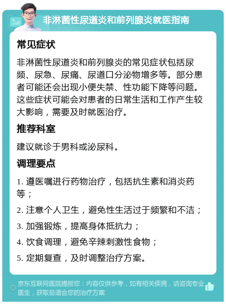 非淋菌性尿道炎和前列腺炎就医指南 常见症状 非淋菌性尿道炎和前列腺炎的常见症状包括尿频、尿急、尿痛、尿道口分泌物增多等。部分患者可能还会出现小便失禁、性功能下降等问题。这些症状可能会对患者的日常生活和工作产生较大影响，需要及时就医治疗。 推荐科室 建议就诊于男科或泌尿科。 调理要点 1. 遵医嘱进行药物治疗，包括抗生素和消炎药等； 2. 注意个人卫生，避免性生活过于频繁和不洁； 3. 加强锻炼，提高身体抵抗力； 4. 饮食调理，避免辛辣刺激性食物； 5. 定期复查，及时调整治疗方案。