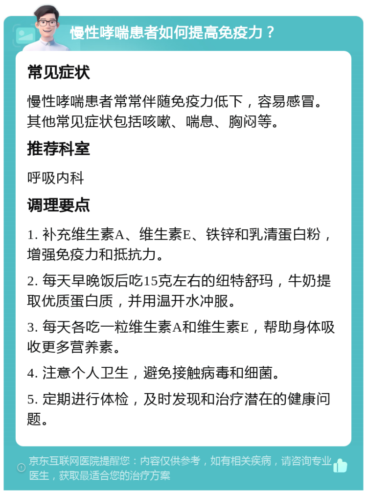 慢性哮喘患者如何提高免疫力？ 常见症状 慢性哮喘患者常常伴随免疫力低下，容易感冒。其他常见症状包括咳嗽、喘息、胸闷等。 推荐科室 呼吸内科 调理要点 1. 补充维生素A、维生素E、铁锌和乳清蛋白粉，增强免疫力和抵抗力。 2. 每天早晚饭后吃15克左右的纽特舒玛，牛奶提取优质蛋白质，并用温开水冲服。 3. 每天各吃一粒维生素A和维生素E，帮助身体吸收更多营养素。 4. 注意个人卫生，避免接触病毒和细菌。 5. 定期进行体检，及时发现和治疗潜在的健康问题。