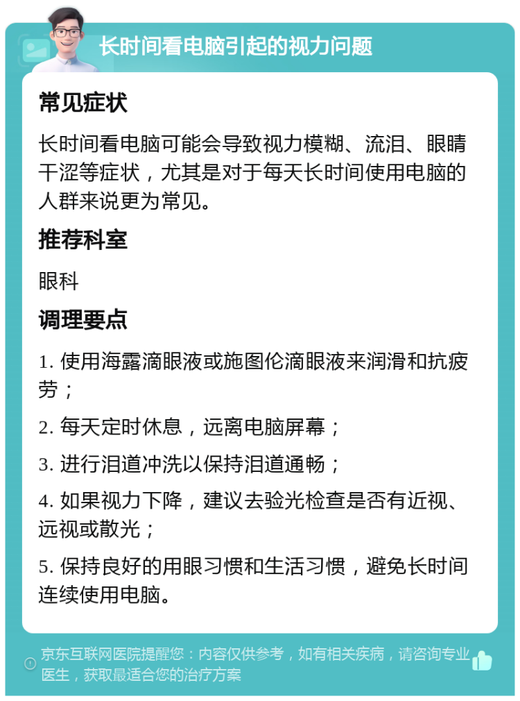 长时间看电脑引起的视力问题 常见症状 长时间看电脑可能会导致视力模糊、流泪、眼睛干涩等症状，尤其是对于每天长时间使用电脑的人群来说更为常见。 推荐科室 眼科 调理要点 1. 使用海露滴眼液或施图伦滴眼液来润滑和抗疲劳； 2. 每天定时休息，远离电脑屏幕； 3. 进行泪道冲洗以保持泪道通畅； 4. 如果视力下降，建议去验光检查是否有近视、远视或散光； 5. 保持良好的用眼习惯和生活习惯，避免长时间连续使用电脑。