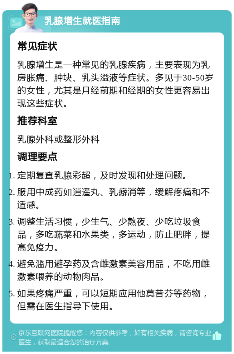 乳腺增生就医指南 常见症状 乳腺增生是一种常见的乳腺疾病，主要表现为乳房胀痛、肿块、乳头溢液等症状。多见于30-50岁的女性，尤其是月经前期和经期的女性更容易出现这些症状。 推荐科室 乳腺外科或整形外科 调理要点 定期复查乳腺彩超，及时发现和处理问题。 服用中成药如逍遥丸、乳癖消等，缓解疼痛和不适感。 调整生活习惯，少生气、少熬夜、少吃垃圾食品，多吃蔬菜和水果类，多运动，防止肥胖，提高免疫力。 避免滥用避孕药及含雌激素美容用品，不吃用雌激素喂养的动物肉品。 如果疼痛严重，可以短期应用他莫昔芬等药物，但需在医生指导下使用。