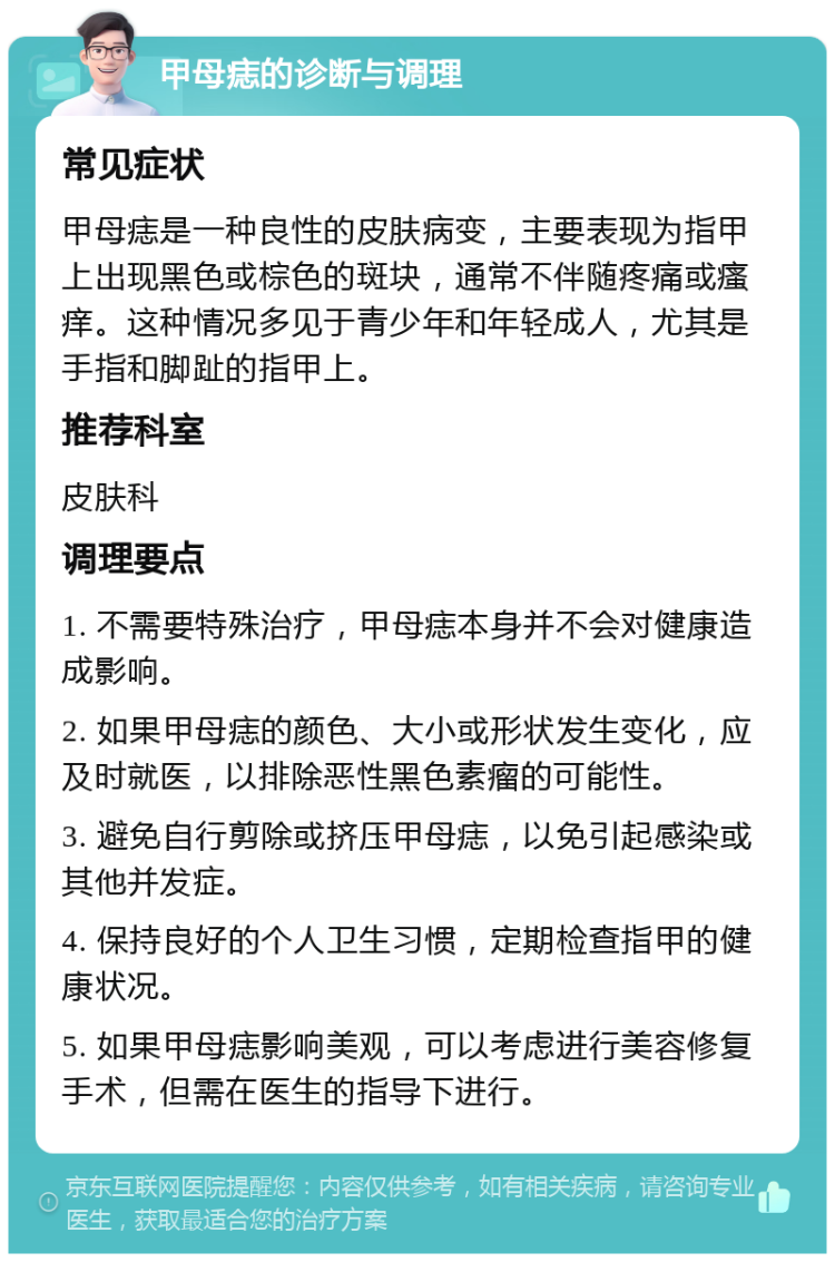 甲母痣的诊断与调理 常见症状 甲母痣是一种良性的皮肤病变，主要表现为指甲上出现黑色或棕色的斑块，通常不伴随疼痛或瘙痒。这种情况多见于青少年和年轻成人，尤其是手指和脚趾的指甲上。 推荐科室 皮肤科 调理要点 1. 不需要特殊治疗，甲母痣本身并不会对健康造成影响。 2. 如果甲母痣的颜色、大小或形状发生变化，应及时就医，以排除恶性黑色素瘤的可能性。 3. 避免自行剪除或挤压甲母痣，以免引起感染或其他并发症。 4. 保持良好的个人卫生习惯，定期检查指甲的健康状况。 5. 如果甲母痣影响美观，可以考虑进行美容修复手术，但需在医生的指导下进行。