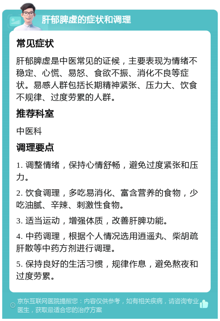 肝郁脾虚的症状和调理 常见症状 肝郁脾虚是中医常见的证候，主要表现为情绪不稳定、心慌、易怒、食欲不振、消化不良等症状。易感人群包括长期精神紧张、压力大、饮食不规律、过度劳累的人群。 推荐科室 中医科 调理要点 1. 调整情绪，保持心情舒畅，避免过度紧张和压力。 2. 饮食调理，多吃易消化、富含营养的食物，少吃油腻、辛辣、刺激性食物。 3. 适当运动，增强体质，改善肝脾功能。 4. 中药调理，根据个人情况选用逍遥丸、柴胡疏肝散等中药方剂进行调理。 5. 保持良好的生活习惯，规律作息，避免熬夜和过度劳累。