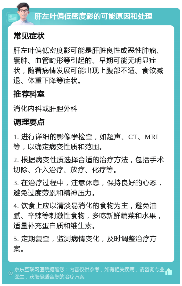 肝左叶偏低密度影的可能原因和处理 常见症状 肝左叶偏低密度影可能是肝脏良性或恶性肿瘤、囊肿、血管畸形等引起的。早期可能无明显症状，随着病情发展可能出现上腹部不适、食欲减退、体重下降等症状。 推荐科室 消化内科或肝胆外科 调理要点 1. 进行详细的影像学检查，如超声、CT、MRI等，以确定病变性质和范围。 2. 根据病变性质选择合适的治疗方法，包括手术切除、介入治疗、放疗、化疗等。 3. 在治疗过程中，注意休息，保持良好的心态，避免过度劳累和精神压力。 4. 饮食上应以清淡易消化的食物为主，避免油腻、辛辣等刺激性食物，多吃新鲜蔬菜和水果，适量补充蛋白质和维生素。 5. 定期复查，监测病情变化，及时调整治疗方案。