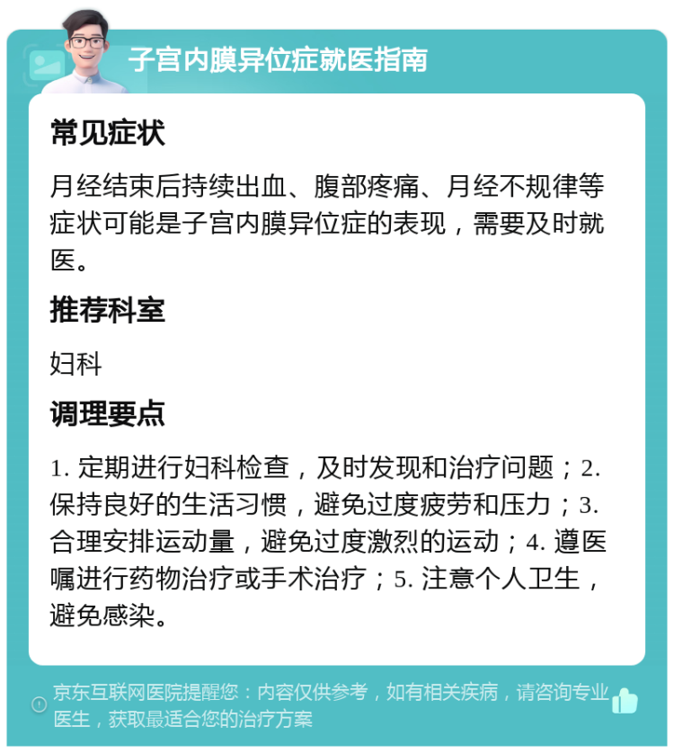 子宫内膜异位症就医指南 常见症状 月经结束后持续出血、腹部疼痛、月经不规律等症状可能是子宫内膜异位症的表现，需要及时就医。 推荐科室 妇科 调理要点 1. 定期进行妇科检查，及时发现和治疗问题；2. 保持良好的生活习惯，避免过度疲劳和压力；3. 合理安排运动量，避免过度激烈的运动；4. 遵医嘱进行药物治疗或手术治疗；5. 注意个人卫生，避免感染。