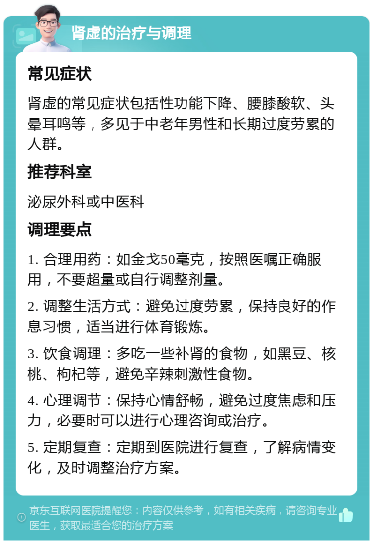 肾虚的治疗与调理 常见症状 肾虚的常见症状包括性功能下降、腰膝酸软、头晕耳鸣等，多见于中老年男性和长期过度劳累的人群。 推荐科室 泌尿外科或中医科 调理要点 1. 合理用药：如金戈50毫克，按照医嘱正确服用，不要超量或自行调整剂量。 2. 调整生活方式：避免过度劳累，保持良好的作息习惯，适当进行体育锻炼。 3. 饮食调理：多吃一些补肾的食物，如黑豆、核桃、枸杞等，避免辛辣刺激性食物。 4. 心理调节：保持心情舒畅，避免过度焦虑和压力，必要时可以进行心理咨询或治疗。 5. 定期复查：定期到医院进行复查，了解病情变化，及时调整治疗方案。