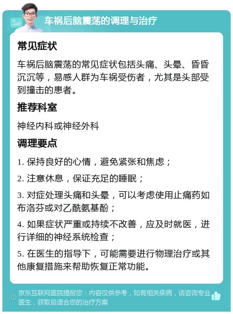 车祸后脑震荡的调理与治疗 常见症状 车祸后脑震荡的常见症状包括头痛、头晕、昏昏沉沉等，易感人群为车祸受伤者，尤其是头部受到撞击的患者。 推荐科室 神经内科或神经外科 调理要点 1. 保持良好的心情，避免紧张和焦虑； 2. 注意休息，保证充足的睡眠； 3. 对症处理头痛和头晕，可以考虑使用止痛药如布洛芬或对乙酰氨基酚； 4. 如果症状严重或持续不改善，应及时就医，进行详细的神经系统检查； 5. 在医生的指导下，可能需要进行物理治疗或其他康复措施来帮助恢复正常功能。