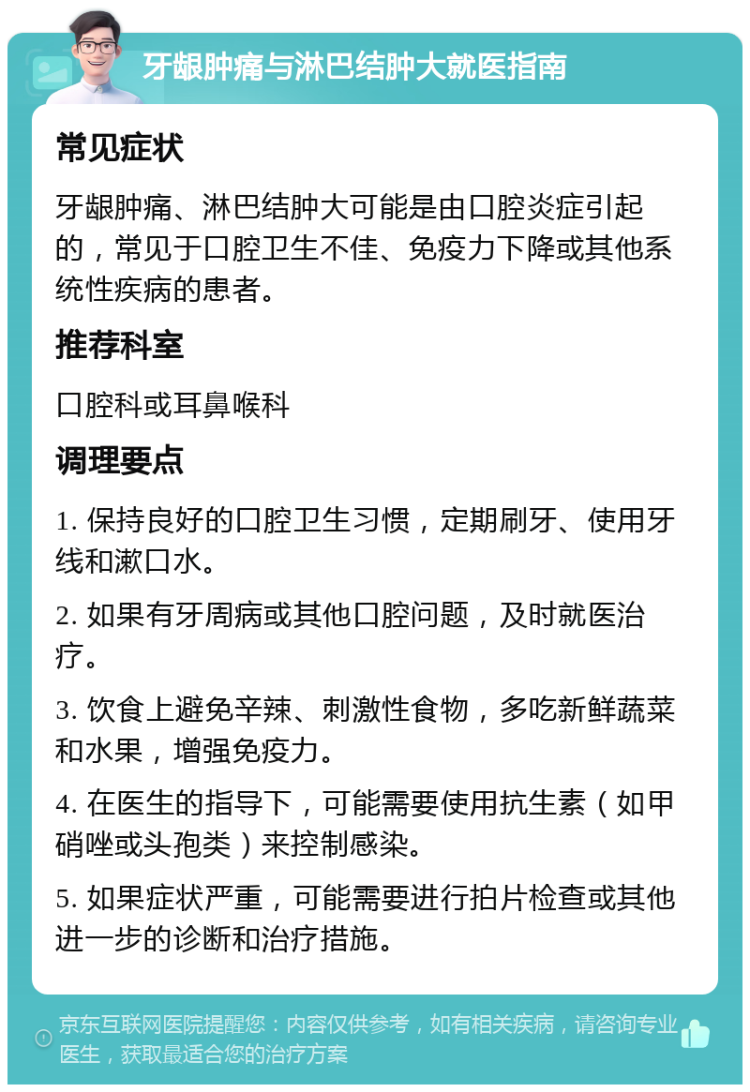 牙龈肿痛与淋巴结肿大就医指南 常见症状 牙龈肿痛、淋巴结肿大可能是由口腔炎症引起的，常见于口腔卫生不佳、免疫力下降或其他系统性疾病的患者。 推荐科室 口腔科或耳鼻喉科 调理要点 1. 保持良好的口腔卫生习惯，定期刷牙、使用牙线和漱口水。 2. 如果有牙周病或其他口腔问题，及时就医治疗。 3. 饮食上避免辛辣、刺激性食物，多吃新鲜蔬菜和水果，增强免疫力。 4. 在医生的指导下，可能需要使用抗生素（如甲硝唑或头孢类）来控制感染。 5. 如果症状严重，可能需要进行拍片检查或其他进一步的诊断和治疗措施。