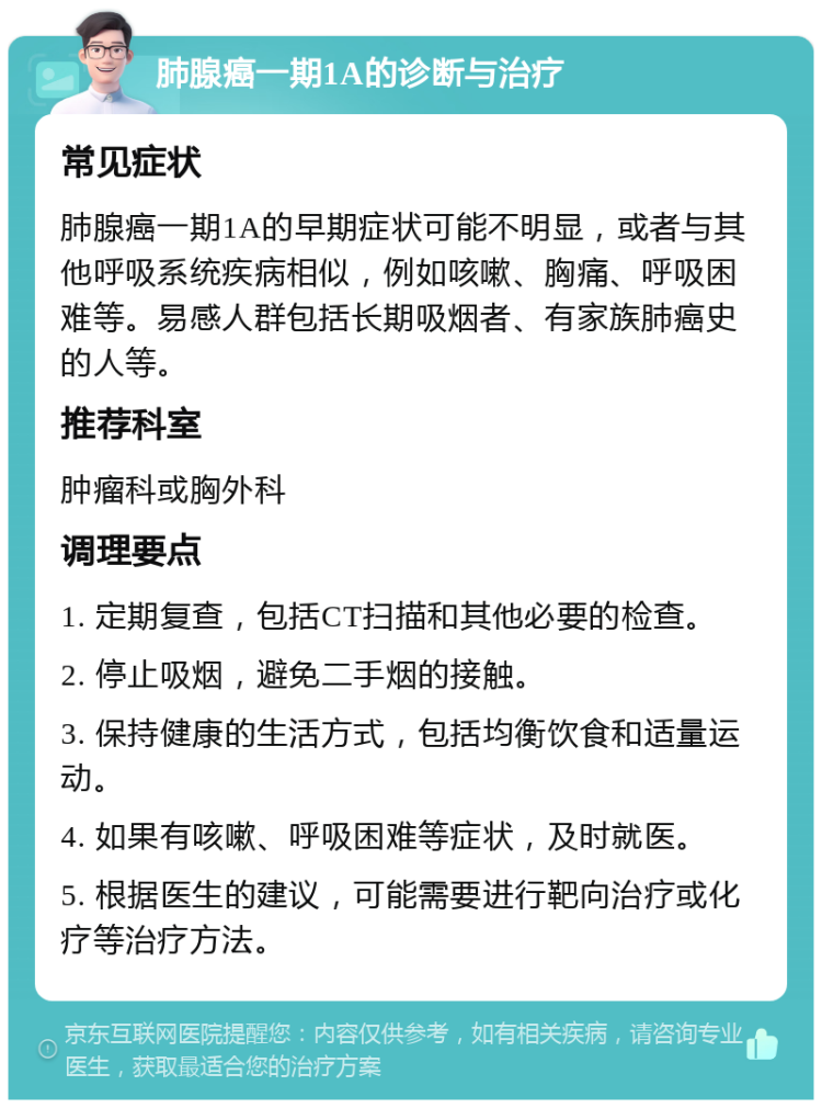 肺腺癌一期1A的诊断与治疗 常见症状 肺腺癌一期1A的早期症状可能不明显，或者与其他呼吸系统疾病相似，例如咳嗽、胸痛、呼吸困难等。易感人群包括长期吸烟者、有家族肺癌史的人等。 推荐科室 肿瘤科或胸外科 调理要点 1. 定期复查，包括CT扫描和其他必要的检查。 2. 停止吸烟，避免二手烟的接触。 3. 保持健康的生活方式，包括均衡饮食和适量运动。 4. 如果有咳嗽、呼吸困难等症状，及时就医。 5. 根据医生的建议，可能需要进行靶向治疗或化疗等治疗方法。