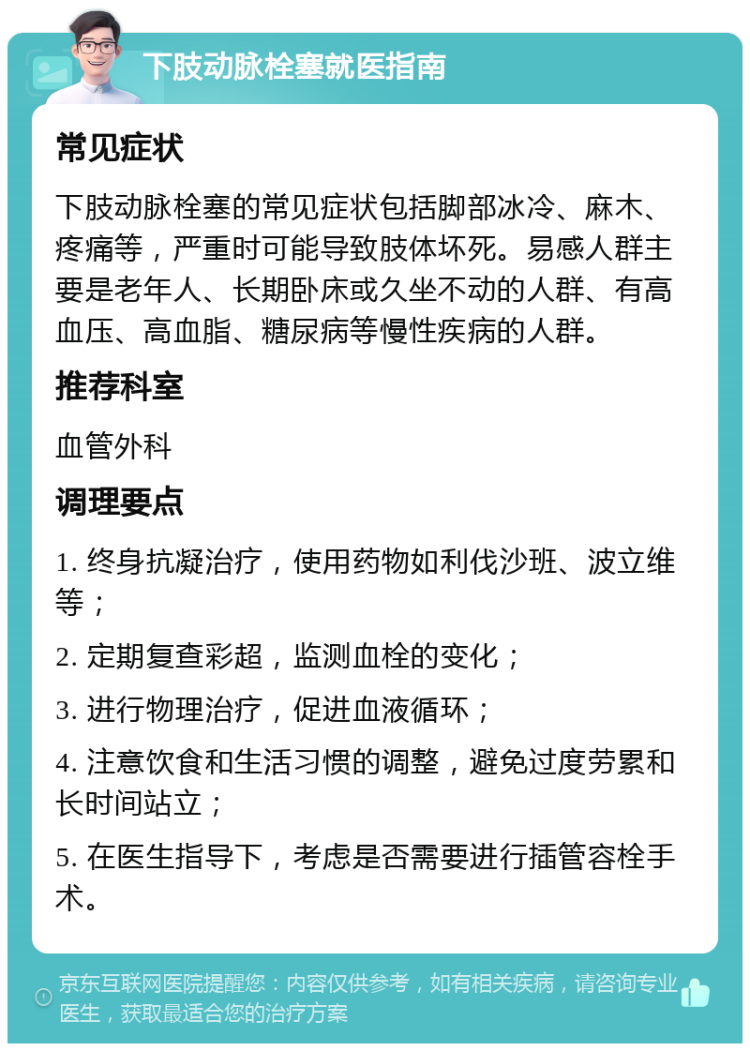 下肢动脉栓塞就医指南 常见症状 下肢动脉栓塞的常见症状包括脚部冰冷、麻木、疼痛等，严重时可能导致肢体坏死。易感人群主要是老年人、长期卧床或久坐不动的人群、有高血压、高血脂、糖尿病等慢性疾病的人群。 推荐科室 血管外科 调理要点 1. 终身抗凝治疗，使用药物如利伐沙班、波立维等； 2. 定期复查彩超，监测血栓的变化； 3. 进行物理治疗，促进血液循环； 4. 注意饮食和生活习惯的调整，避免过度劳累和长时间站立； 5. 在医生指导下，考虑是否需要进行插管容栓手术。