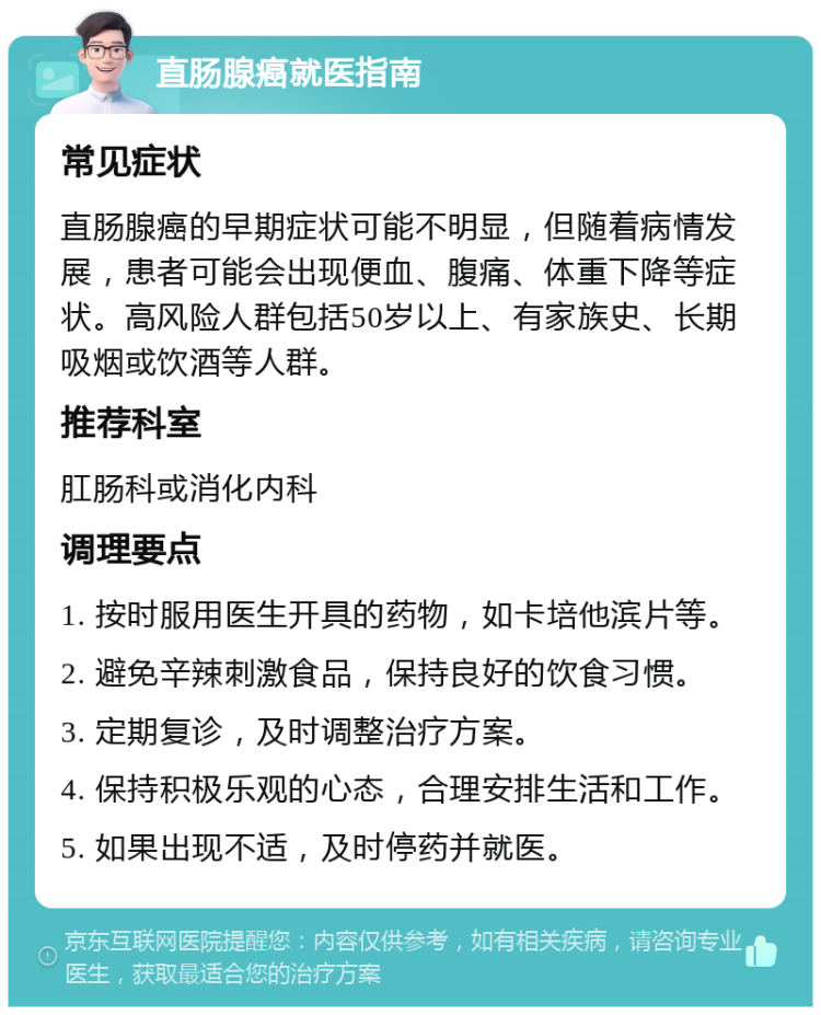 直肠腺癌就医指南 常见症状 直肠腺癌的早期症状可能不明显，但随着病情发展，患者可能会出现便血、腹痛、体重下降等症状。高风险人群包括50岁以上、有家族史、长期吸烟或饮酒等人群。 推荐科室 肛肠科或消化内科 调理要点 1. 按时服用医生开具的药物，如卡培他滨片等。 2. 避免辛辣刺激食品，保持良好的饮食习惯。 3. 定期复诊，及时调整治疗方案。 4. 保持积极乐观的心态，合理安排生活和工作。 5. 如果出现不适，及时停药并就医。