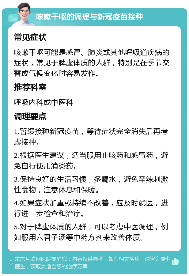 咳嗽干呕的调理与新冠疫苗接种 常见症状 咳嗽干呕可能是感冒、肺炎或其他呼吸道疾病的症状，常见于脾虚体质的人群，特别是在季节交替或气候变化时容易发作。 推荐科室 呼吸内科或中医科 调理要点 1.暂缓接种新冠疫苗，等待症状完全消失后再考虑接种。 2.根据医生建议，适当服用止咳药和感冒药，避免自行使用消炎药。 3.保持良好的生活习惯，多喝水，避免辛辣刺激性食物，注意休息和保暖。 4.如果症状加重或持续不改善，应及时就医，进行进一步检查和治疗。 5.对于脾虚体质的人群，可以考虑中医调理，例如服用六君子汤等中药方剂来改善体质。