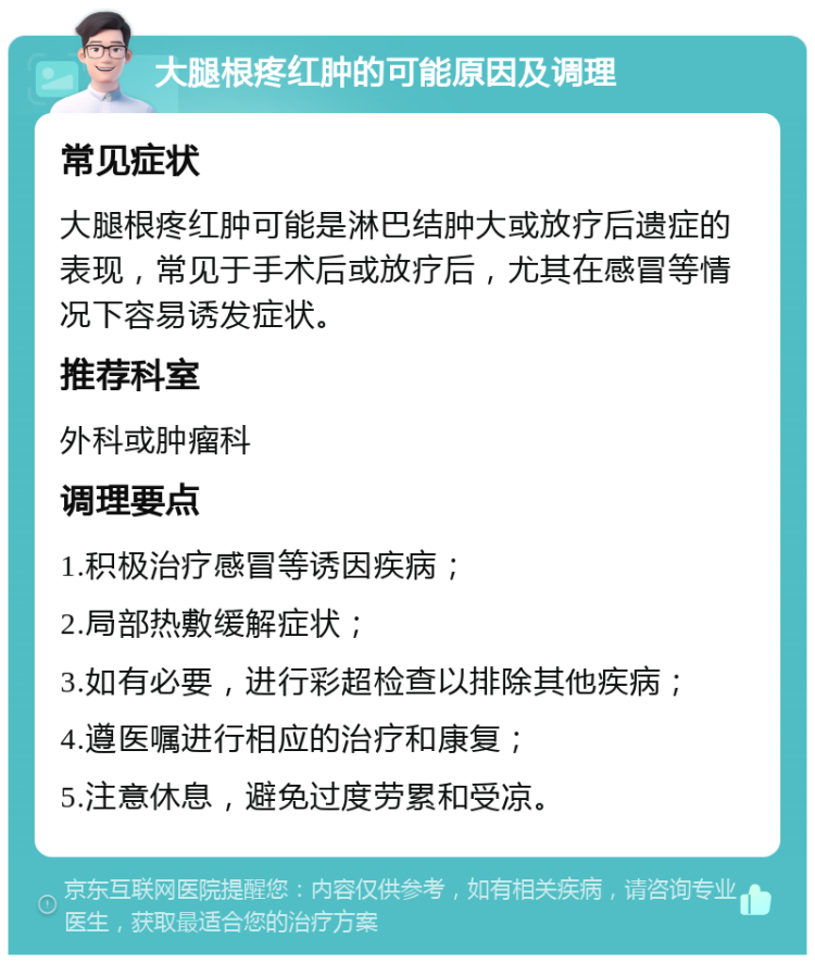 大腿根疼红肿的可能原因及调理 常见症状 大腿根疼红肿可能是淋巴结肿大或放疗后遗症的表现，常见于手术后或放疗后，尤其在感冒等情况下容易诱发症状。 推荐科室 外科或肿瘤科 调理要点 1.积极治疗感冒等诱因疾病； 2.局部热敷缓解症状； 3.如有必要，进行彩超检查以排除其他疾病； 4.遵医嘱进行相应的治疗和康复； 5.注意休息，避免过度劳累和受凉。