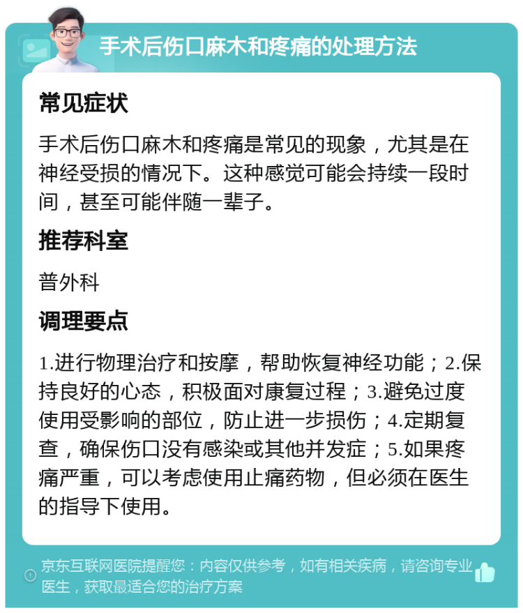 手术后伤口麻木和疼痛的处理方法 常见症状 手术后伤口麻木和疼痛是常见的现象，尤其是在神经受损的情况下。这种感觉可能会持续一段时间，甚至可能伴随一辈子。 推荐科室 普外科 调理要点 1.进行物理治疗和按摩，帮助恢复神经功能；2.保持良好的心态，积极面对康复过程；3.避免过度使用受影响的部位，防止进一步损伤；4.定期复查，确保伤口没有感染或其他并发症；5.如果疼痛严重，可以考虑使用止痛药物，但必须在医生的指导下使用。