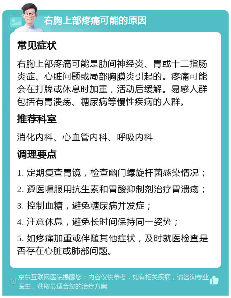 右胸上部疼痛可能的原因 常见症状 右胸上部疼痛可能是肋间神经炎、胃或十二指肠炎症、心脏问题或局部胸膜炎引起的。疼痛可能会在打牌或休息时加重，活动后缓解。易感人群包括有胃溃疡、糖尿病等慢性疾病的人群。 推荐科室 消化内科、心血管内科、呼吸内科 调理要点 1. 定期复查胃镜，检查幽门螺旋杆菌感染情况； 2. 遵医嘱服用抗生素和胃酸抑制剂治疗胃溃疡； 3. 控制血糖，避免糖尿病并发症； 4. 注意休息，避免长时间保持同一姿势； 5. 如疼痛加重或伴随其他症状，及时就医检查是否存在心脏或肺部问题。