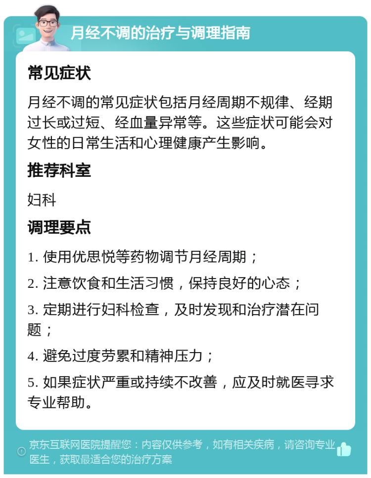 月经不调的治疗与调理指南 常见症状 月经不调的常见症状包括月经周期不规律、经期过长或过短、经血量异常等。这些症状可能会对女性的日常生活和心理健康产生影响。 推荐科室 妇科 调理要点 1. 使用优思悦等药物调节月经周期； 2. 注意饮食和生活习惯，保持良好的心态； 3. 定期进行妇科检查，及时发现和治疗潜在问题； 4. 避免过度劳累和精神压力； 5. 如果症状严重或持续不改善，应及时就医寻求专业帮助。