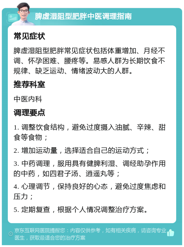 脾虚湿阻型肥胖中医调理指南 常见症状 脾虚湿阻型肥胖常见症状包括体重增加、月经不调、怀孕困难、腰疼等。易感人群为长期饮食不规律、缺乏运动、情绪波动大的人群。 推荐科室 中医内科 调理要点 1. 调整饮食结构，避免过度摄入油腻、辛辣、甜食等食物； 2. 增加运动量，选择适合自己的运动方式； 3. 中药调理，服用具有健脾利湿、调经助孕作用的中药，如四君子汤、逍遥丸等； 4. 心理调节，保持良好的心态，避免过度焦虑和压力； 5. 定期复查，根据个人情况调整治疗方案。