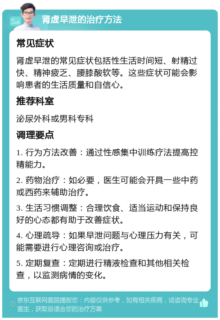 肾虚早泄的治疗方法 常见症状 肾虚早泄的常见症状包括性生活时间短、射精过快、精神疲乏、腰膝酸软等。这些症状可能会影响患者的生活质量和自信心。 推荐科室 泌尿外科或男科专科 调理要点 1. 行为方法改善：通过性感集中训练疗法提高控精能力。 2. 药物治疗：如必要，医生可能会开具一些中药或西药来辅助治疗。 3. 生活习惯调整：合理饮食、适当运动和保持良好的心态都有助于改善症状。 4. 心理疏导：如果早泄问题与心理压力有关，可能需要进行心理咨询或治疗。 5. 定期复查：定期进行精液检查和其他相关检查，以监测病情的变化。