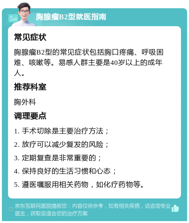 胸腺瘤B2型就医指南 常见症状 胸腺瘤B2型的常见症状包括胸口疼痛、呼吸困难、咳嗽等。易感人群主要是40岁以上的成年人。 推荐科室 胸外科 调理要点 1. 手术切除是主要治疗方法； 2. 放疗可以减少复发的风险； 3. 定期复查是非常重要的； 4. 保持良好的生活习惯和心态； 5. 遵医嘱服用相关药物，如化疗药物等。